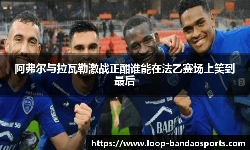 阿弗尔与拉瓦勒激战正酣谁能在法乙赛场上笑到最后